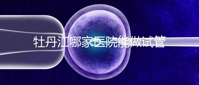 牡丹江哪家醫院能做試管嬰兒？過來這里看答案