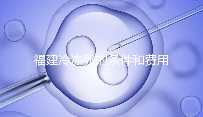 福建冷凍卵的條件和費(fèi)用已經(jīng)流出,寧德的醫(yī)院技術(shù)也很好