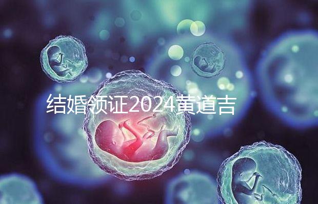 結婚領證2024黃道吉日答案來了,不懂該怎么選進來看