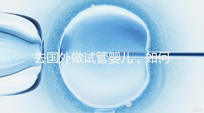 去國外做試管嬰兒，如何選擇靠譜的服務機構