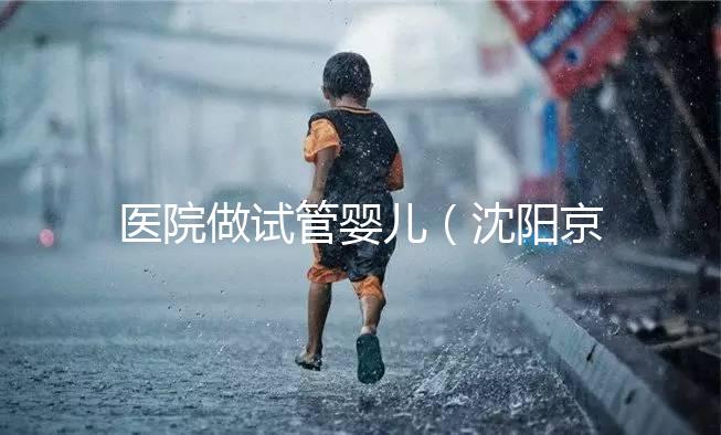 醫院做試管嬰兒（沈陽京華醫院做試管嬰兒）