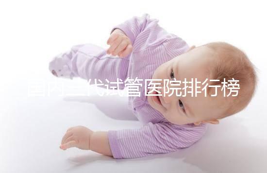 國內(nèi)三代試管醫(yī)院排行榜單出爐，最好的機(jī)構(gòu)都有這些