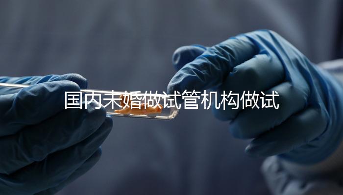 國(guó)內(nèi)未婚做試管機(jī)構(gòu)做試管哪家好？這三家醫(yī)院試管成功率最高