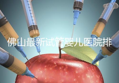 佛山最新試管嬰兒醫院排名!2023年成功率與費用參考!