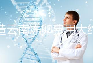 不造云南凍卵費用大約多少?看看昆明這些醫院價格就明了