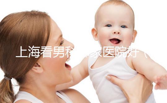 上?？茨锌颇募裔t院好（上海最好男科醫院排名第一）