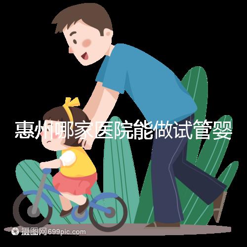 惠州哪家醫(yī)院能做試管嬰兒?大家還關心的成功率和費用介紹