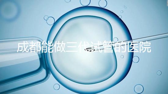 成都能做三代試管的醫院介紹，哪家技術更好要知道