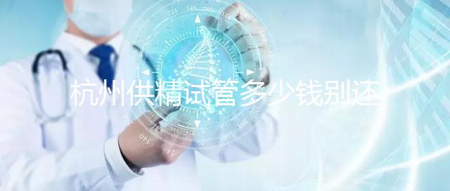 杭州供精試管多少錢別還不知道，按流程走開銷少耗時還短