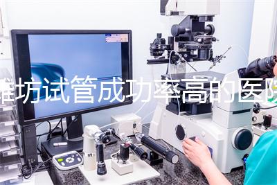 濰坊試管成功率高的醫院推薦，排名前十助孕機構技術嘎嘎好