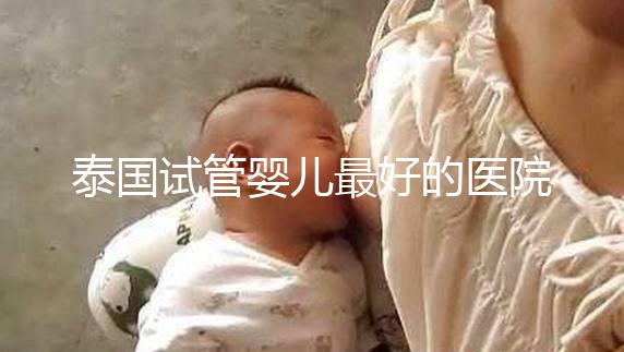 泰國試管嬰兒最好的醫院是哪家?盤點泰國做試管醫院前十名單!