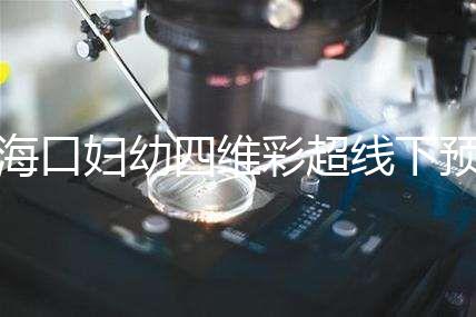 海口婦幼四維彩超線下預約難看這，網(wǎng)上掛號快捷費用還透明