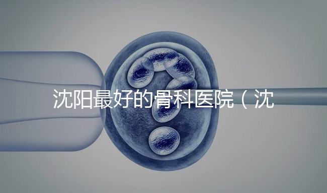 沈陽最好的骨科醫院（沈陽最好的骨科醫院是哪一家）