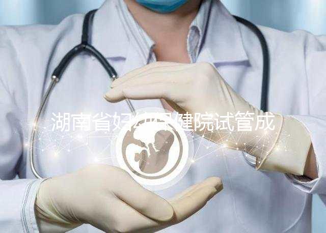 湖南省婦幼保健院試管成功率真不低，醫(yī)生選對費用省一半