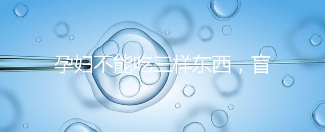 孕婦不能吃三樣東西，盲目食用輕則影響發育重則致畸