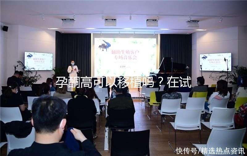 孕酮高可以移植嗎？在試管治療中應該怎么調整？