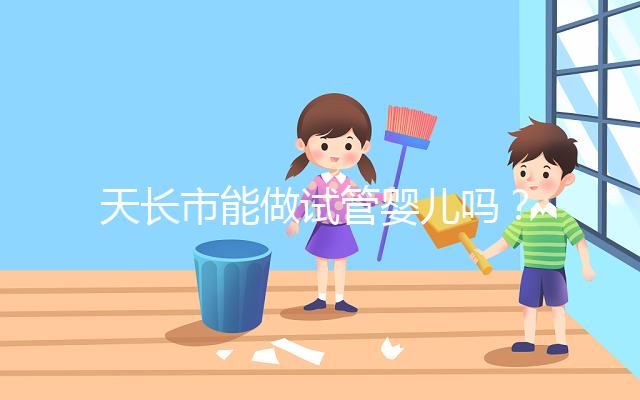 天長(zhǎng)市能做試管嬰兒?jiǎn)幔堪不漳男┑胤接袟l件做試管?
