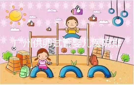 廣州供卵試管嬰兒醫(yī)院排名曝光,越秀區(qū)有哪些看完便知