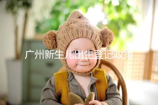 廣州新生兒出生登記政策有變化,附海珠、天河區入戶指南