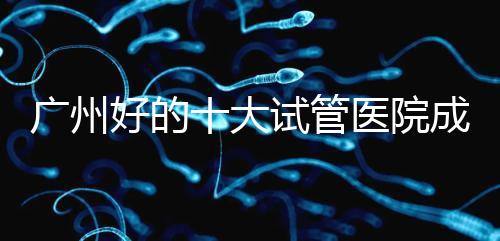 廣州好的十大試管醫院成功率排名，第1醫院名副其實