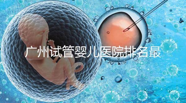 廣州試管嬰兒醫院排名最好的是哪家？十大高成功率醫院推薦！
