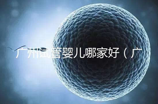 廣州試管嬰兒哪家好（廣州試管嬰兒哪家好點）