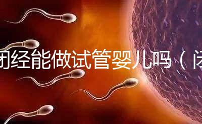 閉經(jīng)能做試管嬰兒嗎(閉經(jīng)了還能做試管嬰兒嗎)