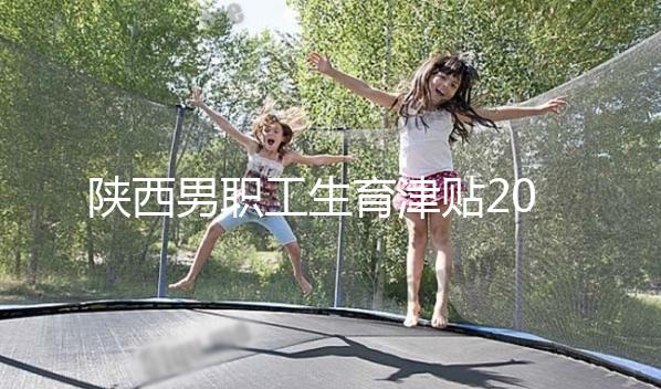 陜西男職工生育津貼2024政策解讀，西安發放時間更新不要錯過