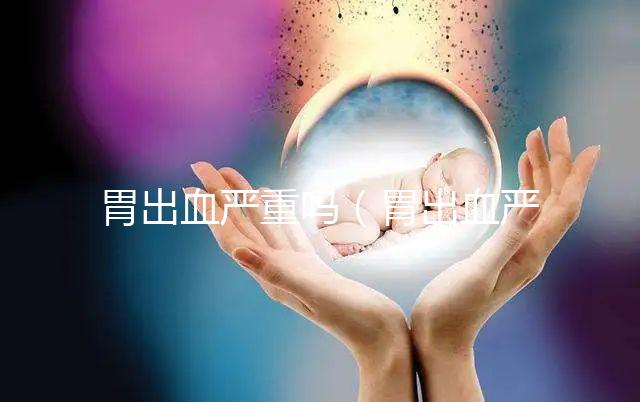 胃出血嚴重嗎（胃出血嚴重嗎有生命危險嗎）