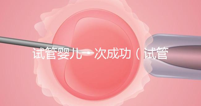 試管嬰兒一次成功(試管嬰兒一次成功的幾率大嗎)