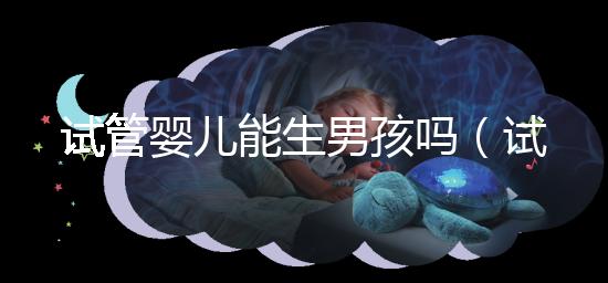 試管嬰兒能生男孩嗎(試管嬰兒能生男孩嗎孕寶國際)
