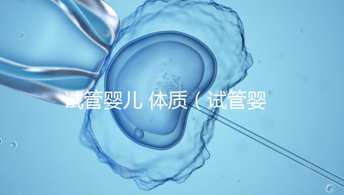 試管嬰兒 體質（試管嬰兒體質和正常孩子一樣嗎）