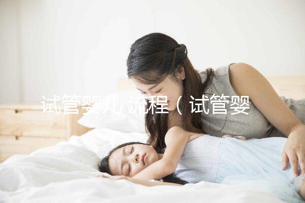 試管嬰兒 流程（試管嬰兒流程步驟與時(shí)間）