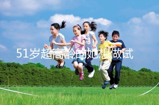 51歲超高齡的她想做試管生二胎，2年取卵十幾次......