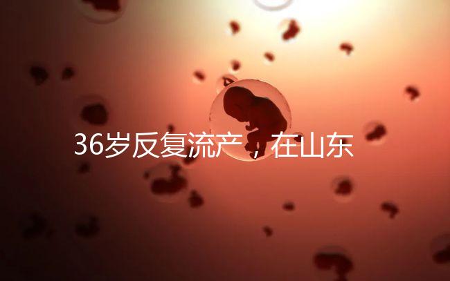 36歲反復流產,在山東做一次試管嬰兒的成功率有多高?