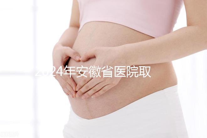 2024年安徽省醫院取卵價格盤點，過來的人告訴你要付多少錢