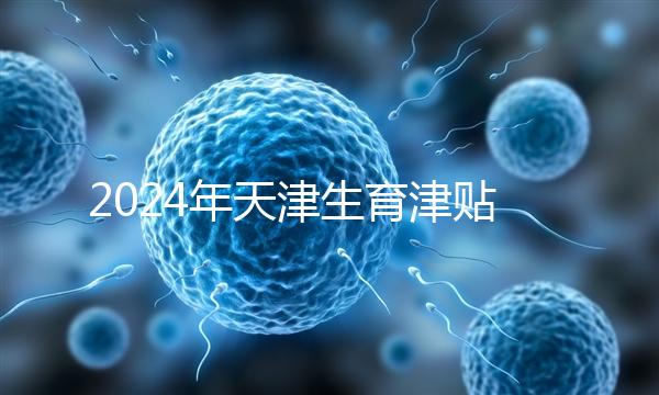 2024年天津生育津貼發放標準，如何申請，領取條件
