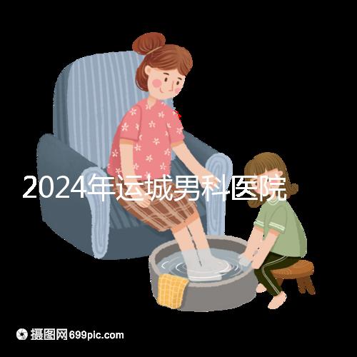 2024年運(yùn)城男科醫(yī)院排名更新，鹽湖哪個好看？