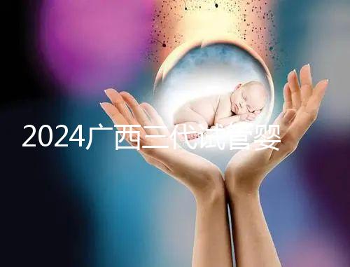 2024廣西三代試管嬰兒醫院大全,除柳州婦幼、924醫院還有它!