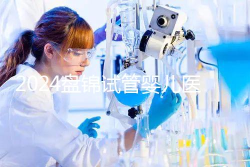 2024盤錦試管嬰兒醫院哪家好，助孕成功率排行告知你真相