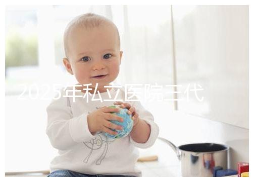 2025年私立醫院三代試管嬰兒費用較高，公開收費標準助你提前做好經濟準備！