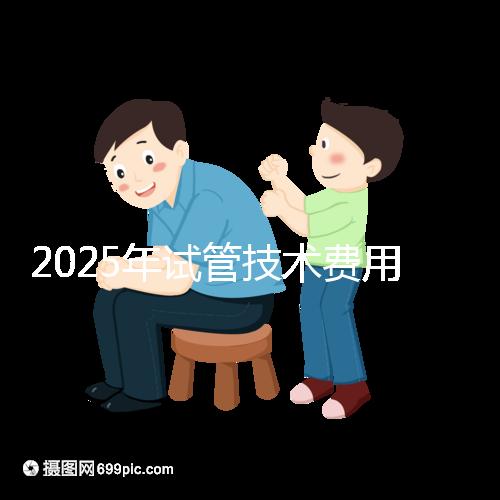 2025年試管技術費用普及,詳細花費早知道